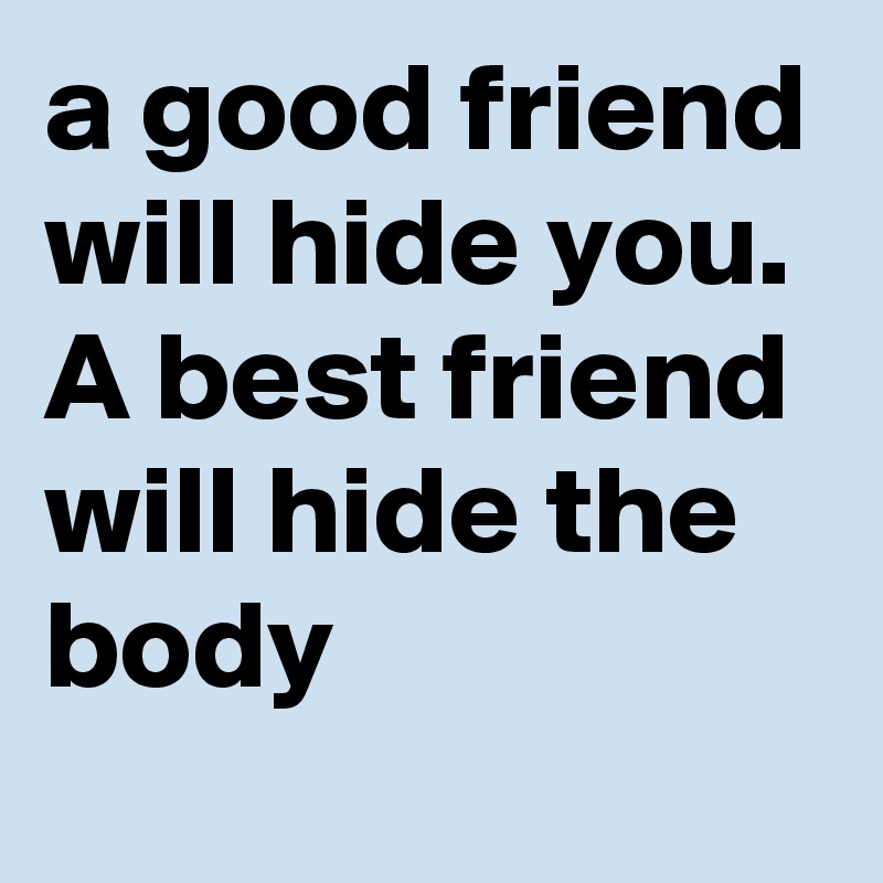 a good friend will hide you. A best friend will hide the body