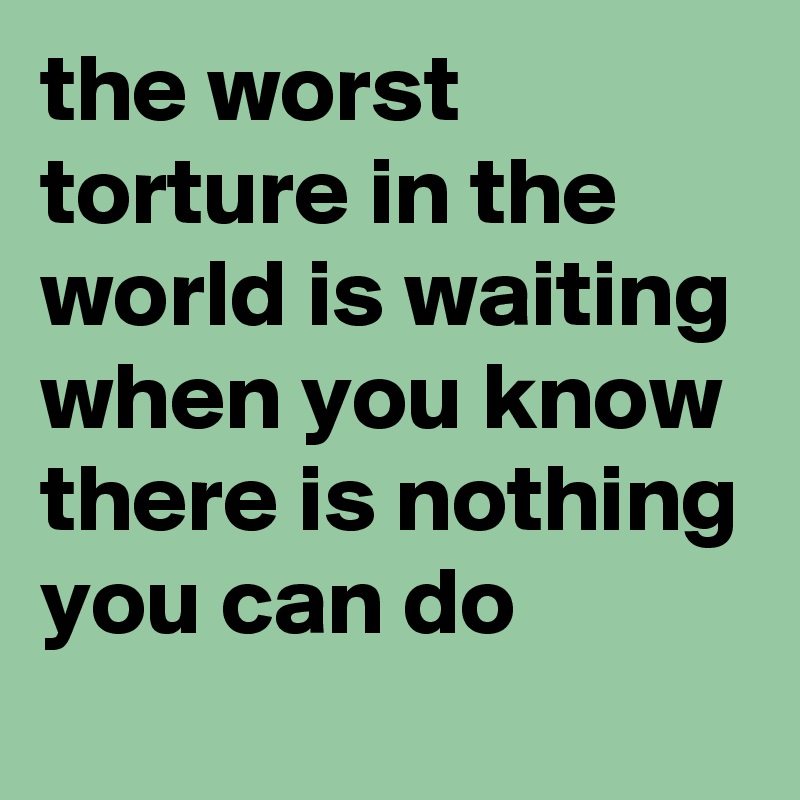the worst torture in the world is waiting when you know there is nothing you can do