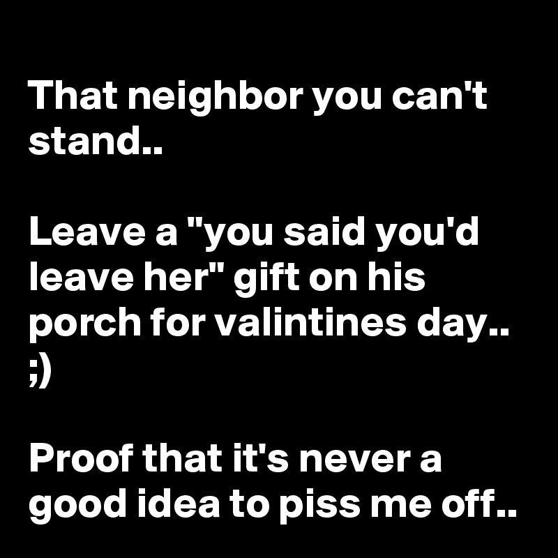 
That neighbor you can't stand..

Leave a "you said you'd leave her" gift on his porch for valintines day.. ;)

Proof that it's never a good idea to piss me off..