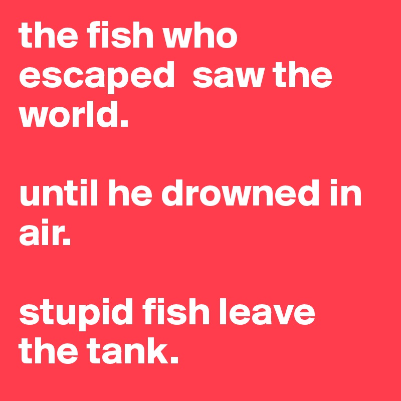 the fish who escaped  saw the world.

until he drowned in air.

stupid fish leave the tank.