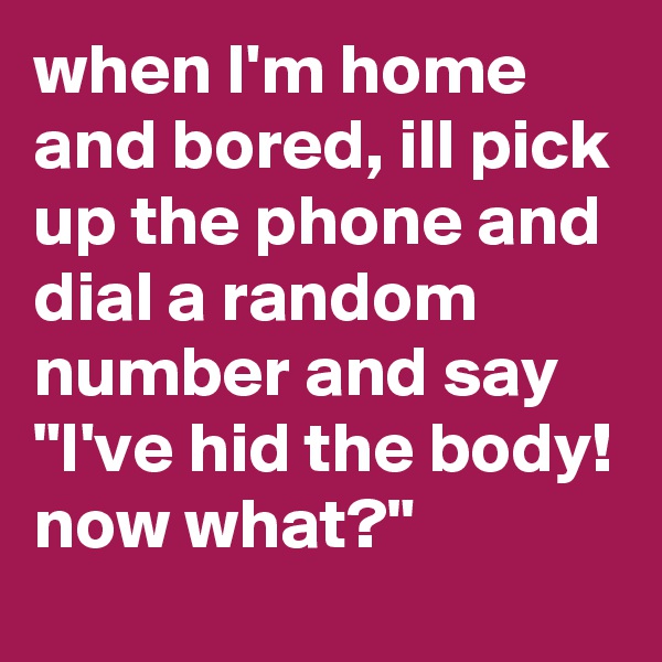 when I'm home and bored, ill pick up the phone and dial a random number and say "I've hid the body! now what?" 