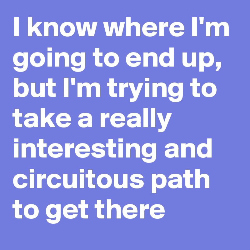 I know where I'm going to end up, but I'm trying to take a really interesting and circuitous path to get there