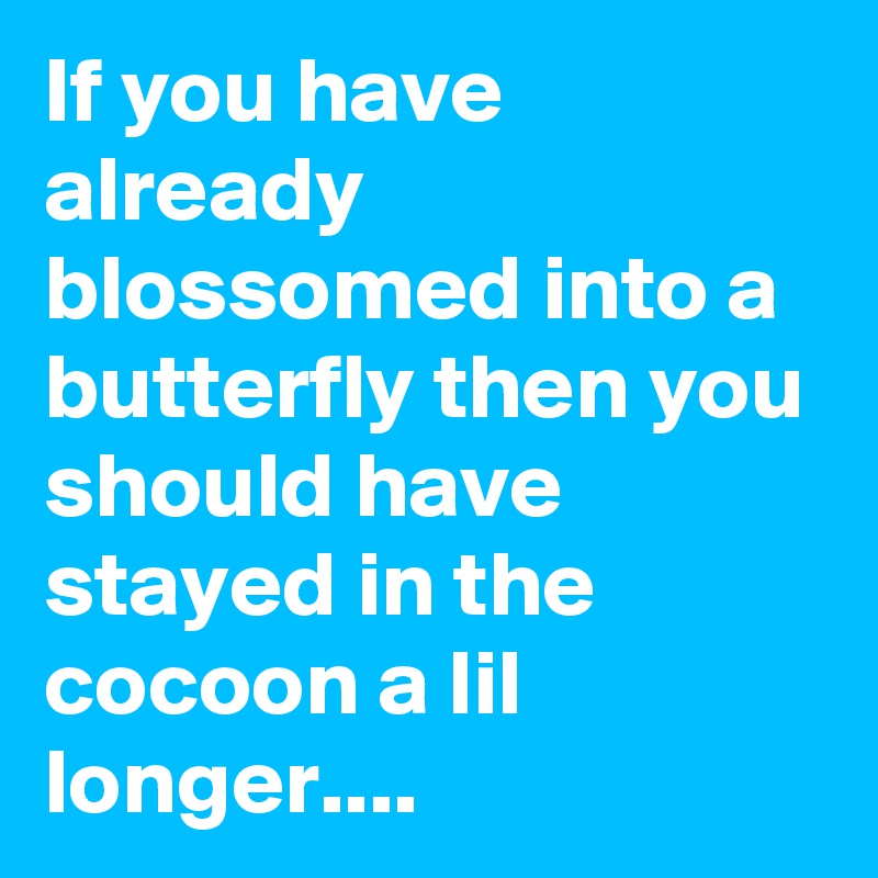 If you have already blossomed into a butterfly then you should have stayed in the cocoon a lil longer....