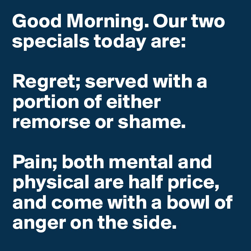 Good Morning. Our two specials today are:

Regret; served with a portion of either remorse or shame.

Pain; both mental and physical are half price, and come with a bowl of anger on the side.