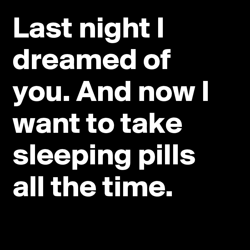 Last night I dreamed of you. And now I want to take sleeping pills all the time. 
