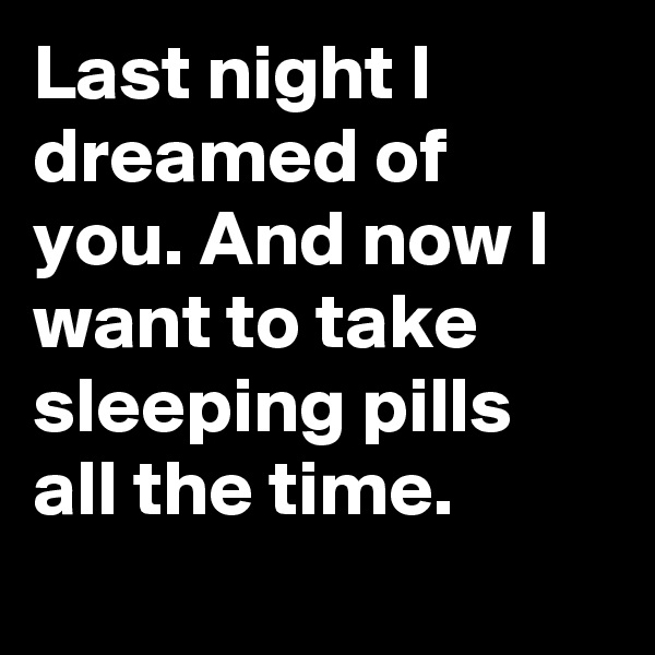 Last night I dreamed of you. And now I want to take sleeping pills all the time. 
