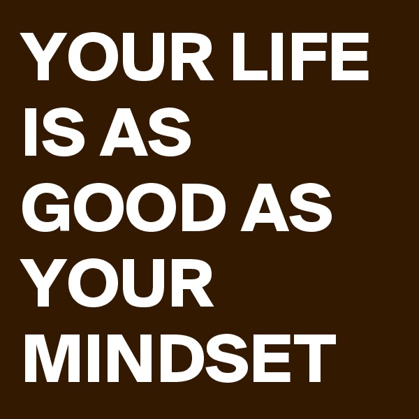 YOUR LIFE IS AS GOOD AS YOUR MINDSET