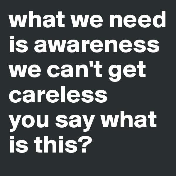 what we need is awareness
we can't get careless
you say what is this?