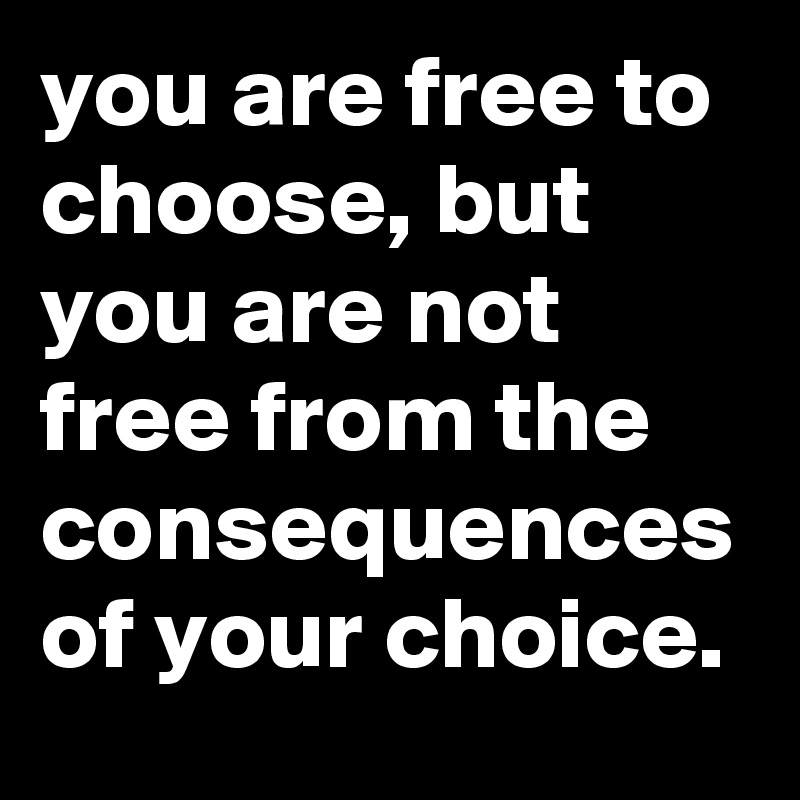you are free to choose, but you are not free from the consequences of your choice. 