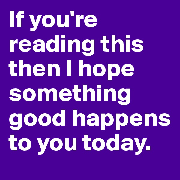If you're reading this then I hope something good happens to you today. 