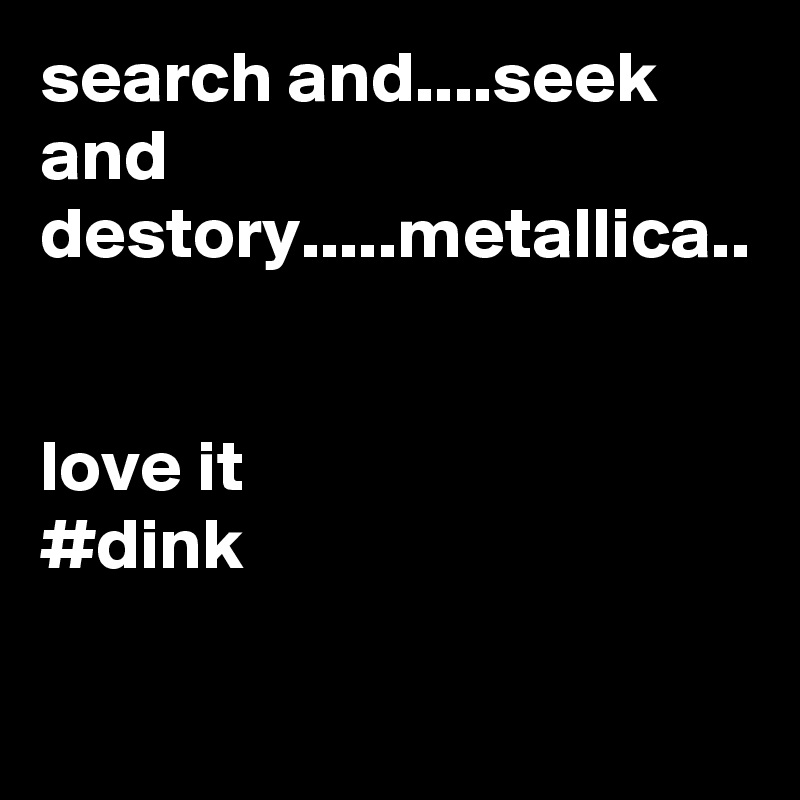 search and....seek and destory.....metallica..


love it
#dink