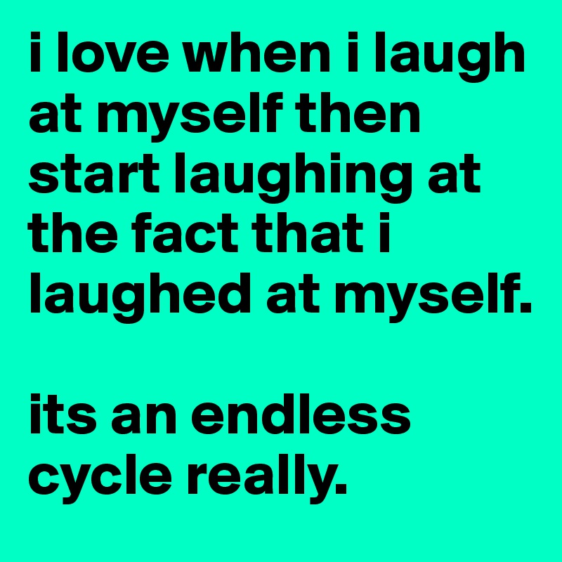 i love when i laugh at myself then start laughing at the fact that i laughed at myself. 

its an endless cycle really. 