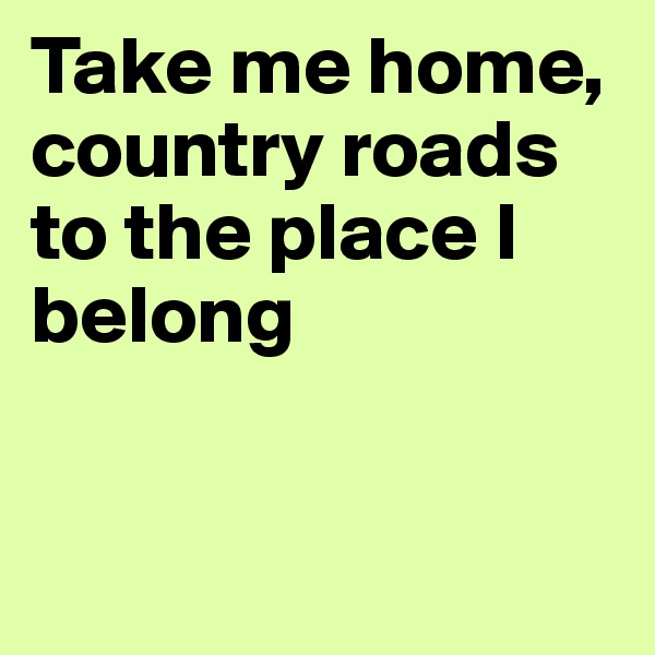 Take me home, country roads to the place I belong


