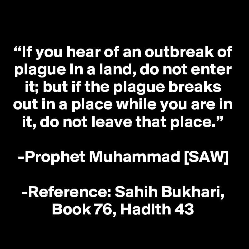
“If you hear of an outbreak of plague in a land, do not enter it; but if the plague breaks out in a place while you are in it, do not leave that place.”

-Prophet Muhammad [SAW]

-Reference: Sahih Bukhari, Book 76, Hadith 43
