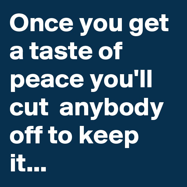 Once you get a taste of peace you'll cut  anybody off to keep it...
