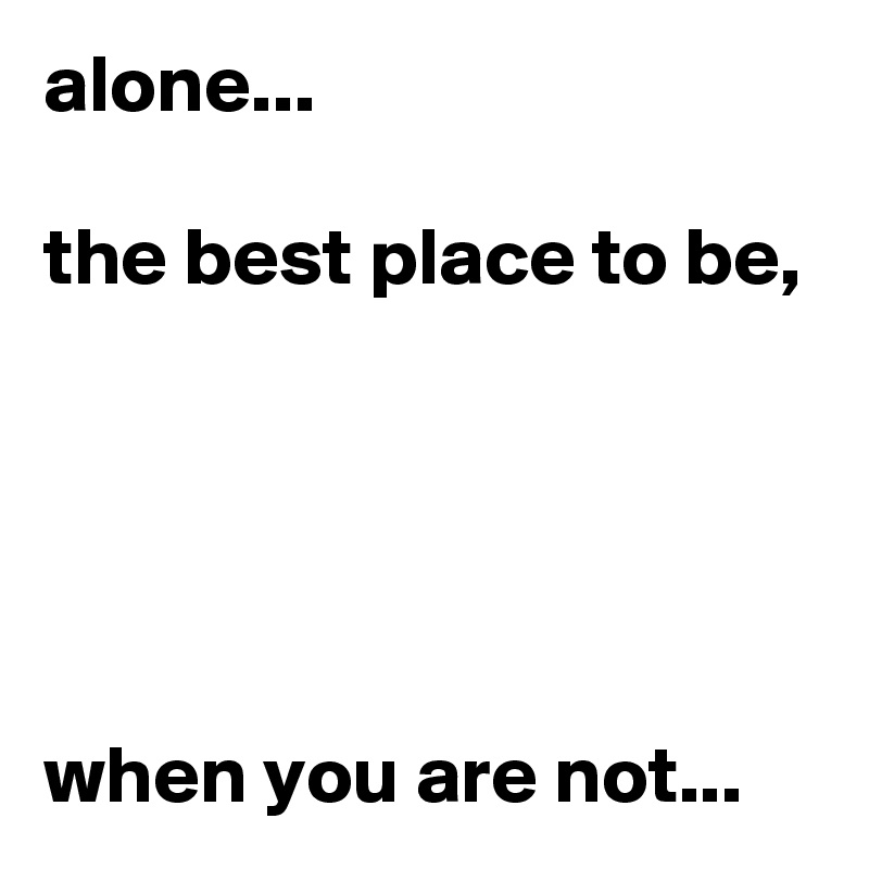 alone...

the best place to be, 





when you are not...
