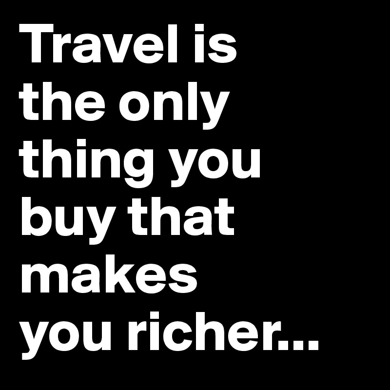 Travel is 
the only 
thing you 
buy that makes 
you richer...