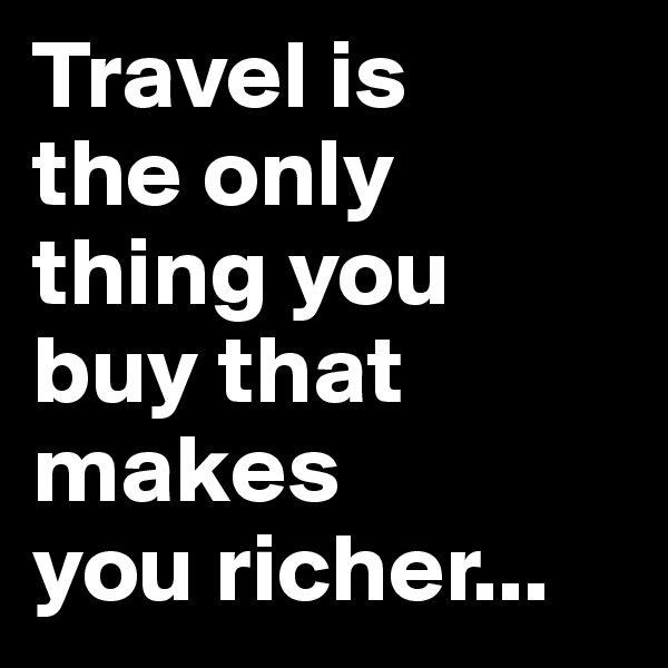 Travel is 
the only 
thing you 
buy that makes 
you richer...