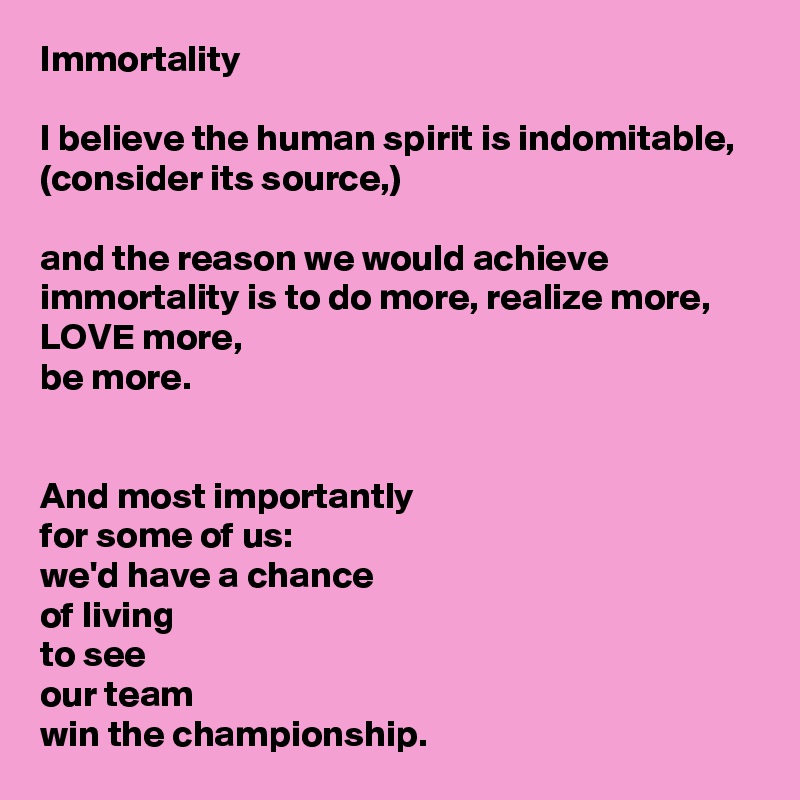 Immortality

I believe the human spirit is indomitable, (consider its source,)

and the reason we would achieve immortality is to do more, realize more,
LOVE more,
be more.


And most importantly
for some of us:
we'd have a chance
of living
to see
our team
win the championship.  