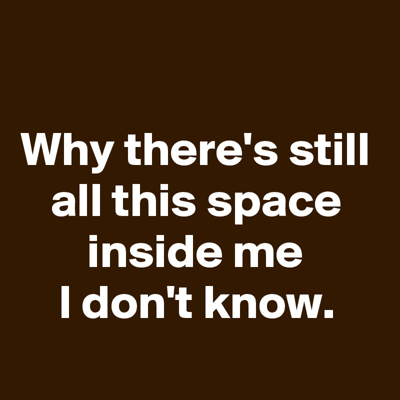 
Why there's still all this space inside me
I don't know.

