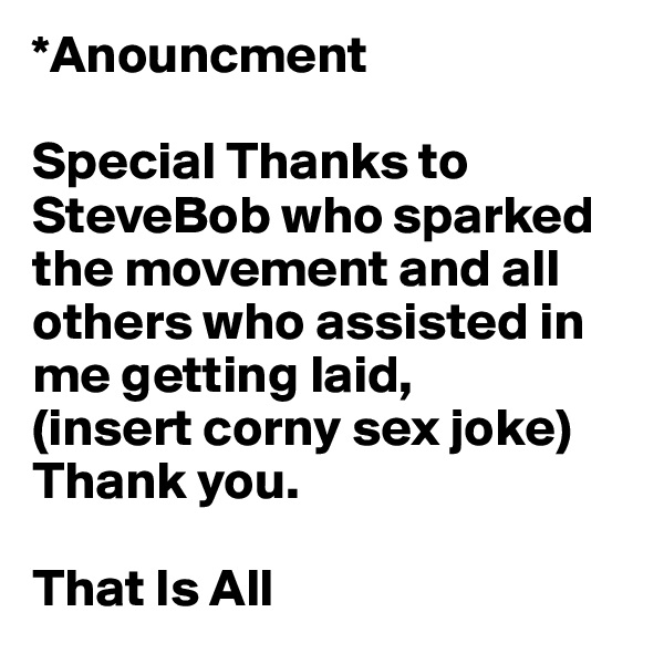 *Anouncment
 
Special Thanks to SteveBob who sparked the movement and all others who assisted in me getting laid,
(insert corny sex joke)
Thank you.

That Is All