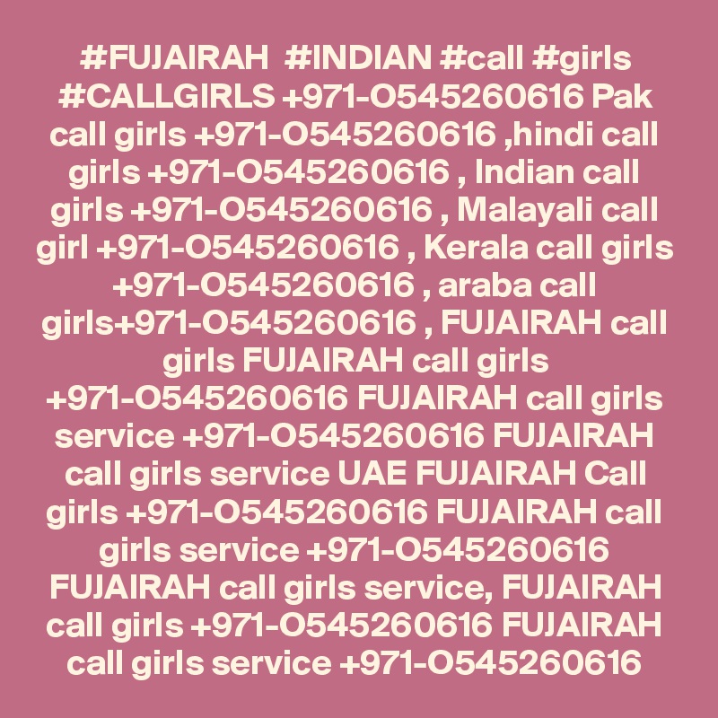 #FUJAIRAH  #INDIAN #call #girls #CALLGIRLS +971-O545260616 Pak call girls +971-O545260616 ,hindi call girls +971-O545260616 , Indian call girls +971-O545260616 , Malayali call girl +971-O545260616 , Kerala call girls +971-O545260616 , araba call girls+971-O545260616 , FUJAIRAH call girls FUJAIRAH call girls +971-O545260616 FUJAIRAH call girls service +971-O545260616 FUJAIRAH call girls service UAE FUJAIRAH Call girls +971-O545260616 FUJAIRAH call girls service +971-O545260616 FUJAIRAH call girls service, FUJAIRAH call girls +971-O545260616 FUJAIRAH call girls service +971-O545260616