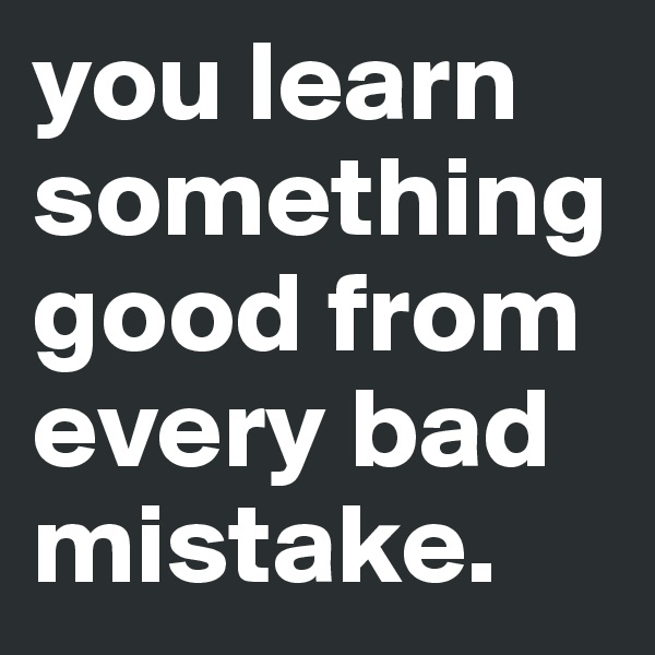 you learn something good from every bad mistake.