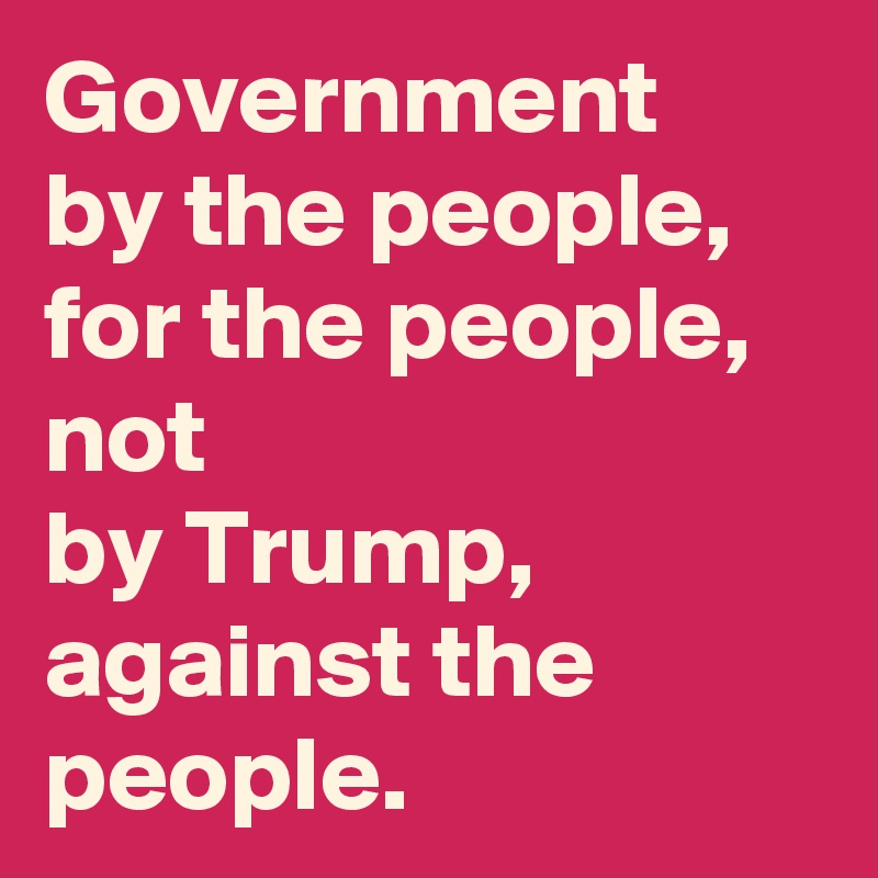Government
by the people,
for the people,
not
by Trump, against the people. 