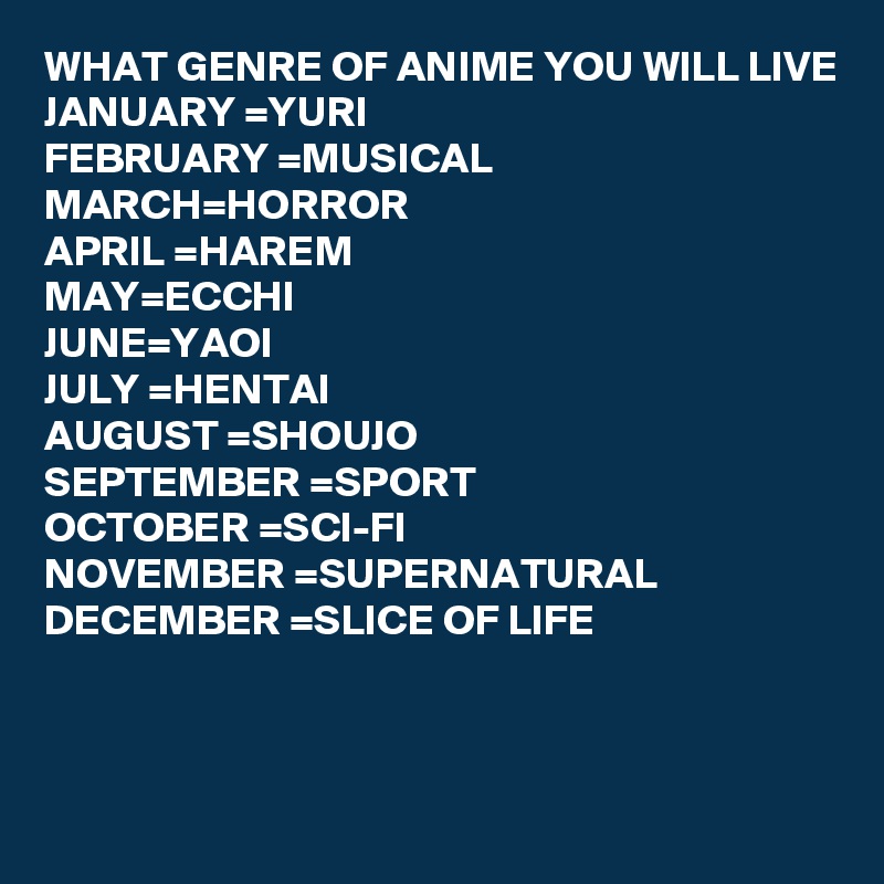 WHAT GENRE OF ANIME YOU WILL LIVE
JANUARY =YURI
FEBRUARY =MUSICAL
MARCH=HORROR
APRIL =HAREM
MAY=ECCHI
JUNE=YAOI
JULY =HENTAI
AUGUST =SHOUJO
SEPTEMBER =SPORT
OCTOBER =SCI-FI 
NOVEMBER =SUPERNATURAL 
DECEMBER =SLICE OF LIFE



