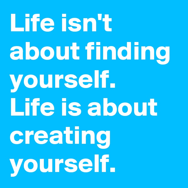 Life isn't about finding yourself.
Life is about creating yourself.