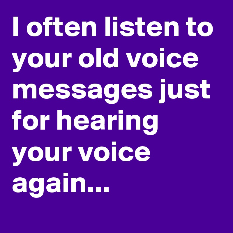 I often listen to your old voice messages just for hearing your voice again...