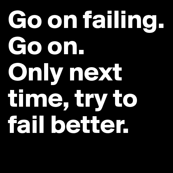 Go on failing. Go on.
Only next time, try to fail better.