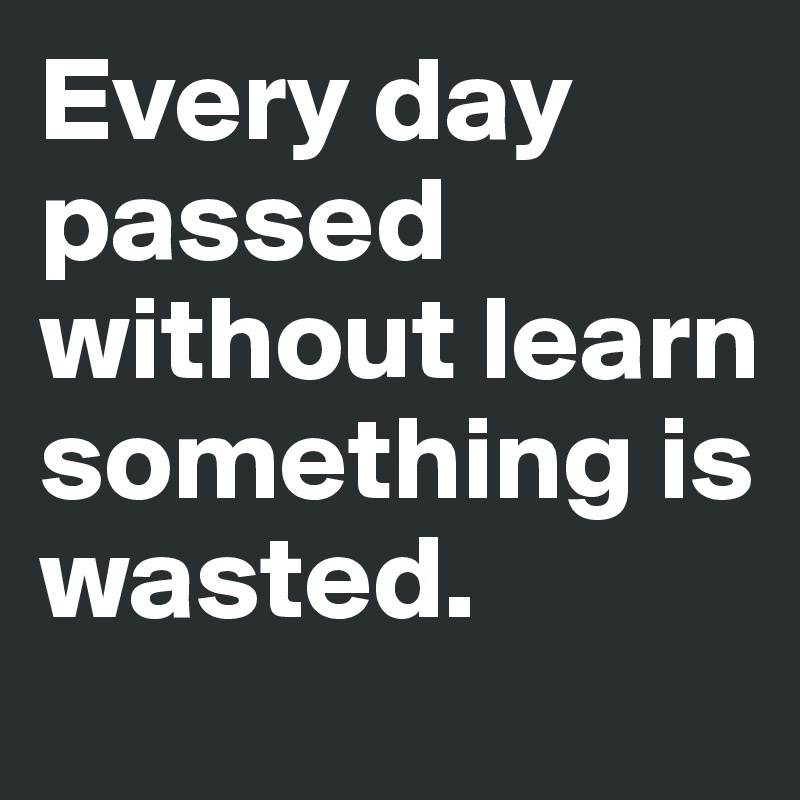Every day passed without learn something is wasted. 