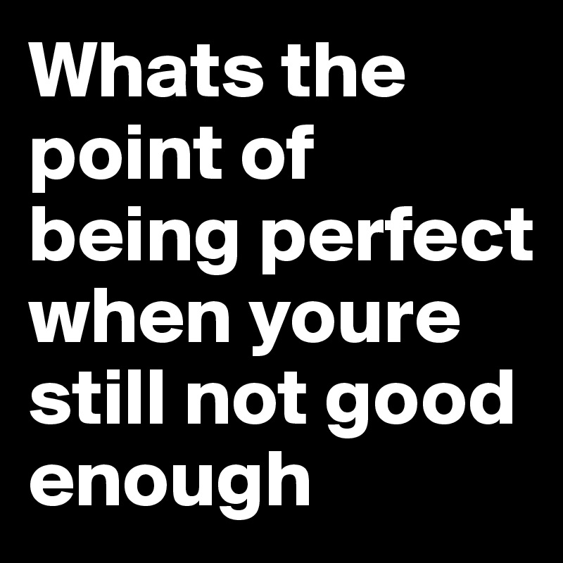 Whats the point of being perfect when youre still not good enough