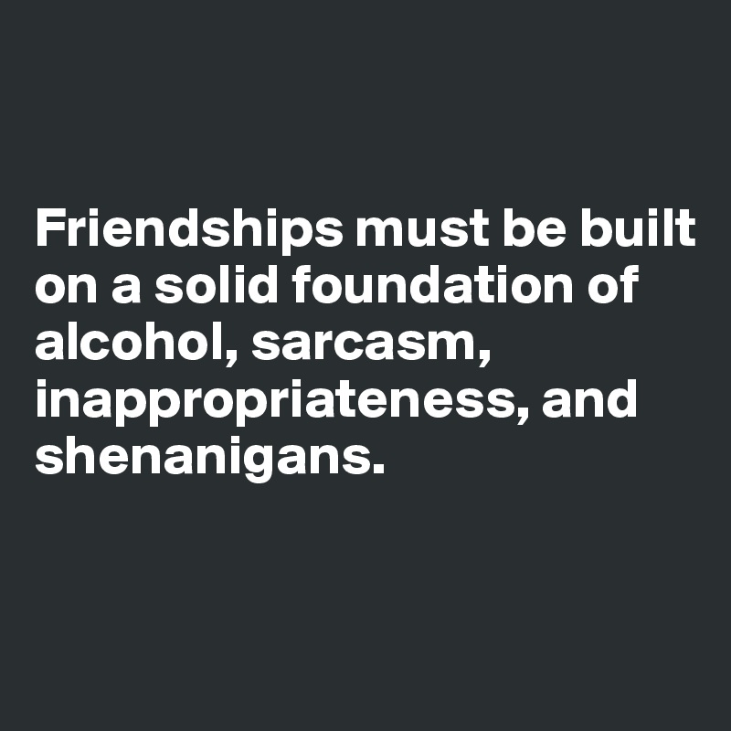 


Friendships must be built on a solid foundation of alcohol, sarcasm, inappropriateness, and shenanigans. 


