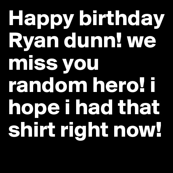Happy birthday Ryan dunn! we miss you random hero! i hope i had that shirt right now!