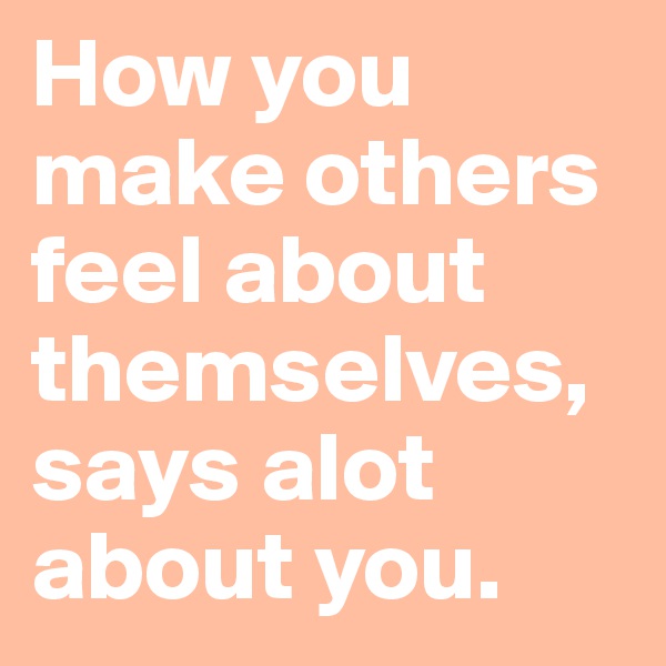 How you make others feel about themselves, says alot about you.