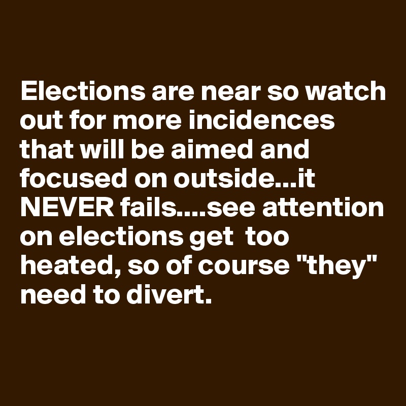 

Elections are near so watch out for more incidences that will be aimed and focused on outside...it NEVER fails....see attention on elections get  too heated, so of course "they" need to divert.  


