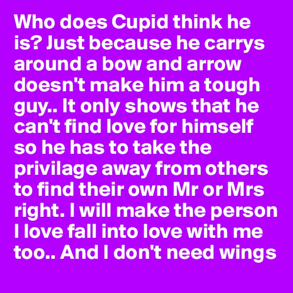 Who does Cupid think he is? Just because he carrys around a bow and arrow doesn't make him a tough guy.. It only shows that he can't find love for himself so he has to take the privilage away from others to find their own Mr or Mrs right. I will make the person I love fall into love with me too.. And I don't need wings