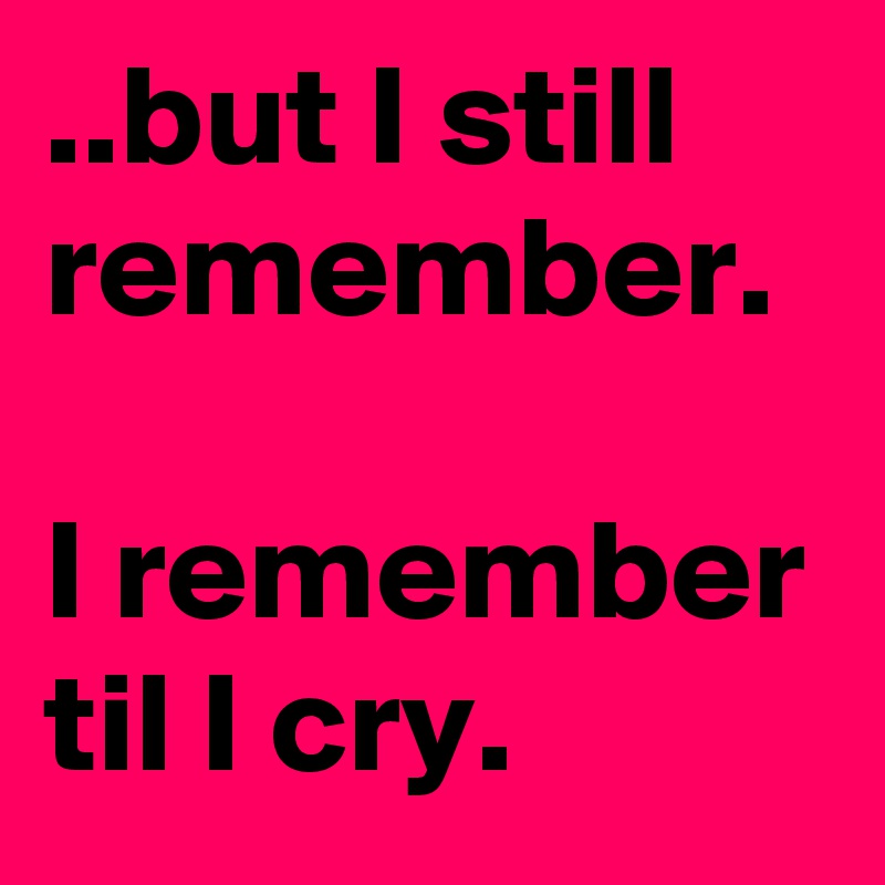 ..but I still remember.

I remember til I cry.