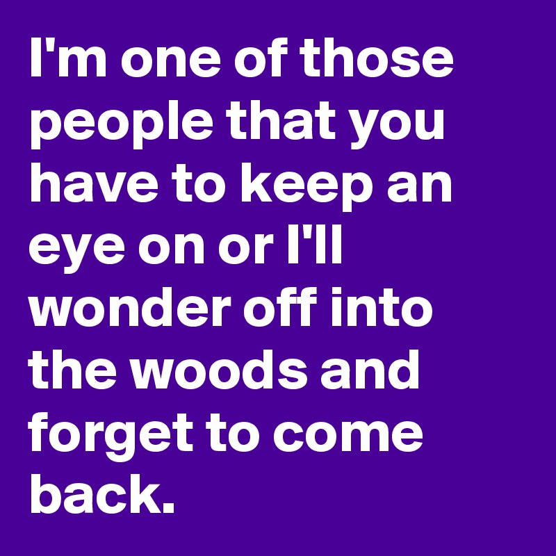I'm one of those people that you have to keep an eye on or I'll wonder off into the woods and forget to come back.