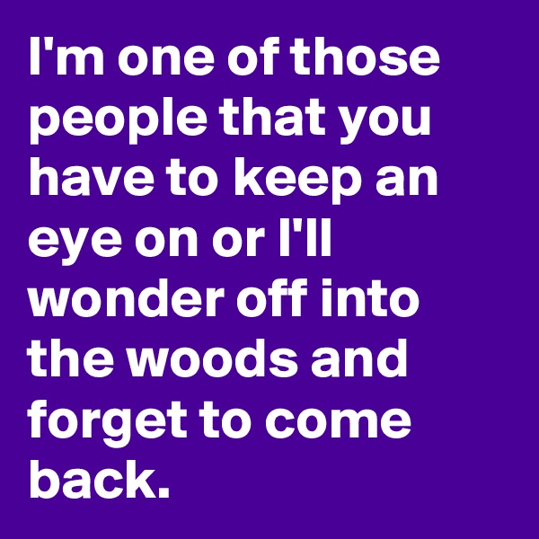 I'm one of those people that you have to keep an eye on or I'll wonder off into the woods and forget to come back.