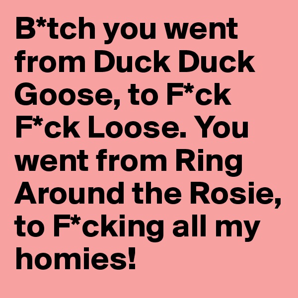 B*tch you went from Duck Duck Goose, to F*ck F*ck Loose. You went from Ring Around the Rosie, to F*cking all my homies!