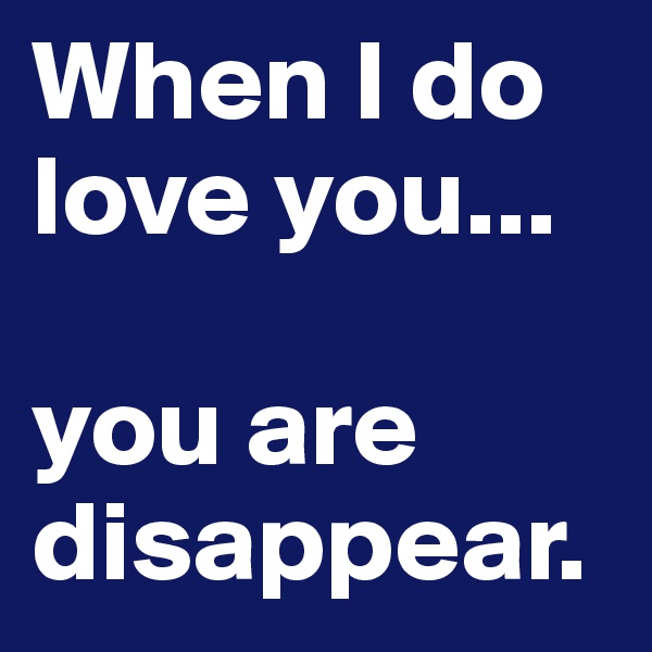 When I do love you...

you are disappear.