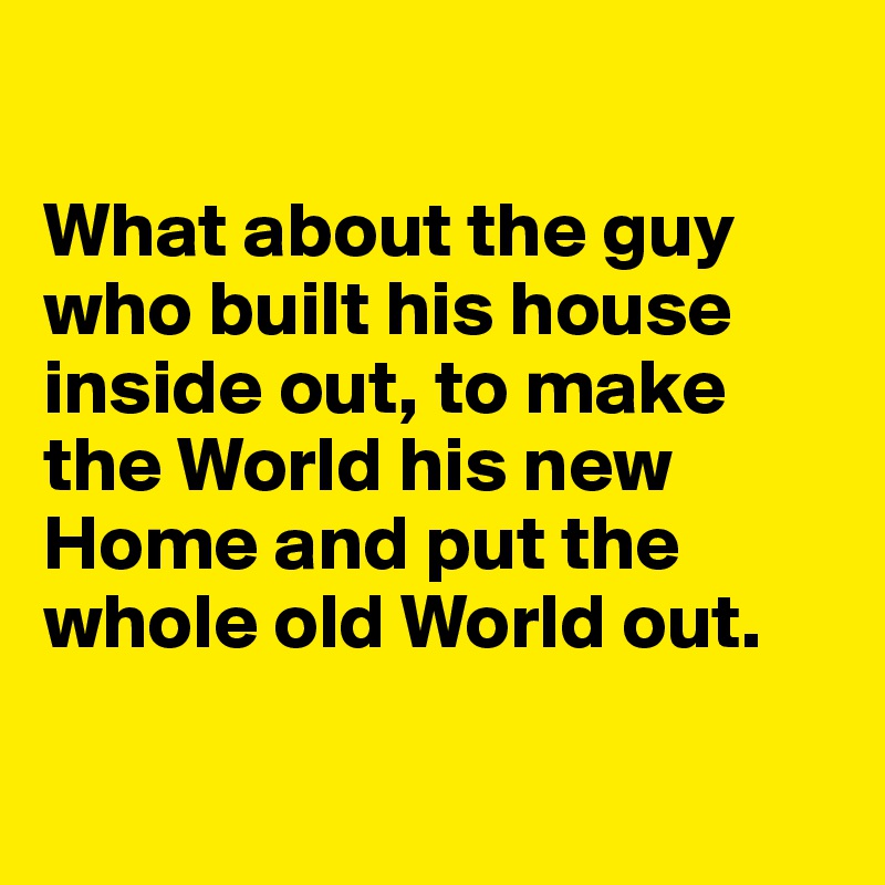 

What about the guy who built his house inside out, to make the World his new Home and put the whole old World out. 

