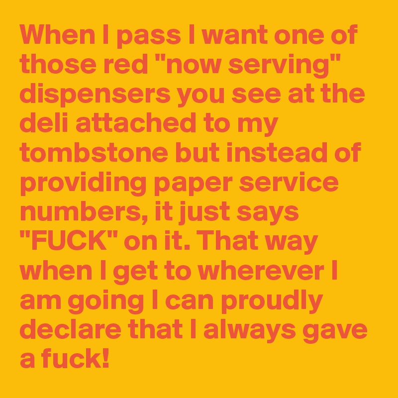 When I pass I want one of those red "now serving" dispensers you see at the deli attached to my tombstone but instead of providing paper service numbers, it just says "FUCK" on it. That way when I get to wherever I am going I can proudly declare that I always gave a fuck!
