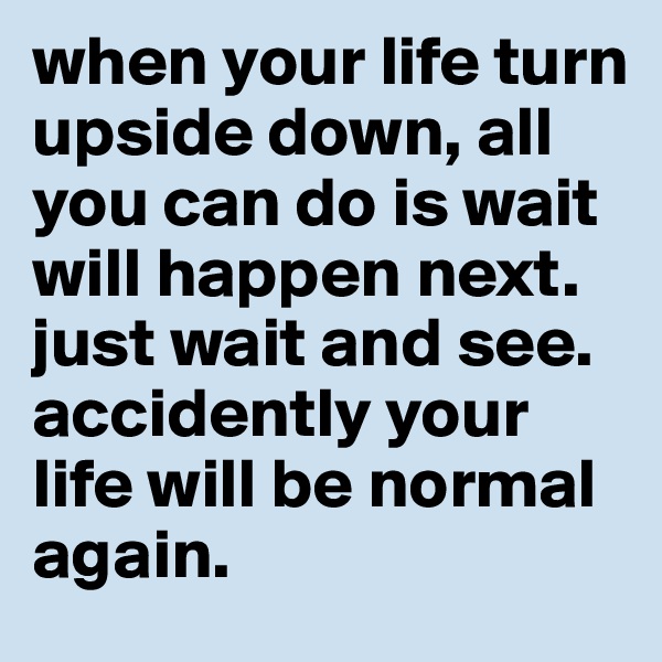 when your life turn upside down, all you can do is wait will happen next.
just wait and see.
accidently your life will be normal again.