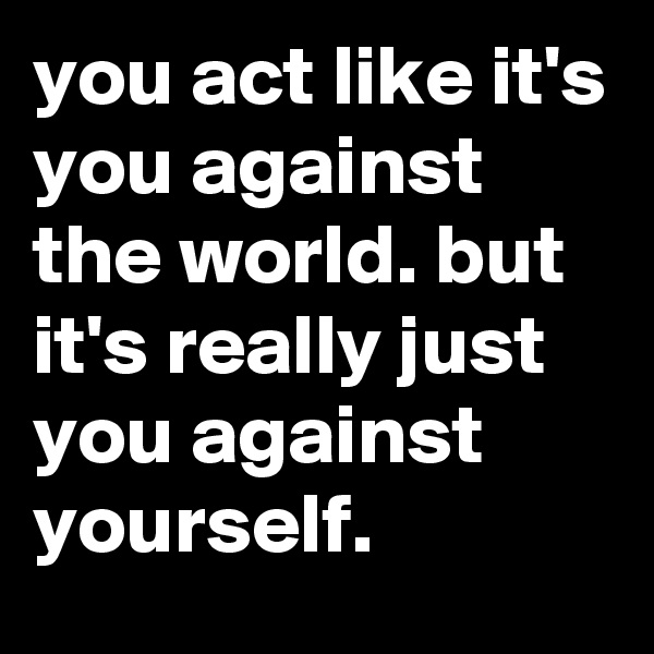 you act like it's you against the world. but it's really just you against yourself.