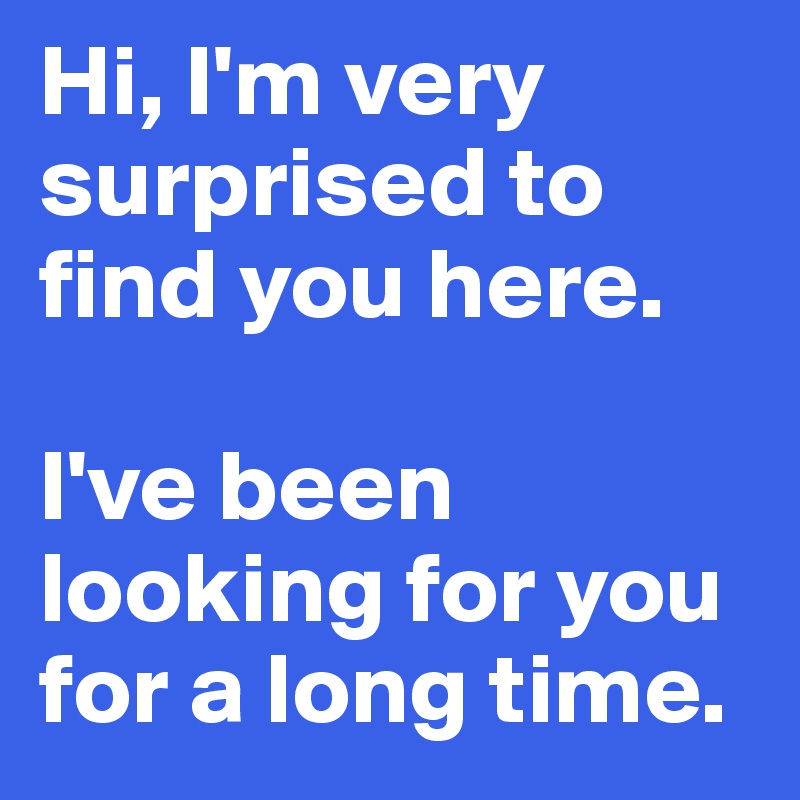 Hi, I'm very surprised to find you here.

I've been looking for you for a long time.
