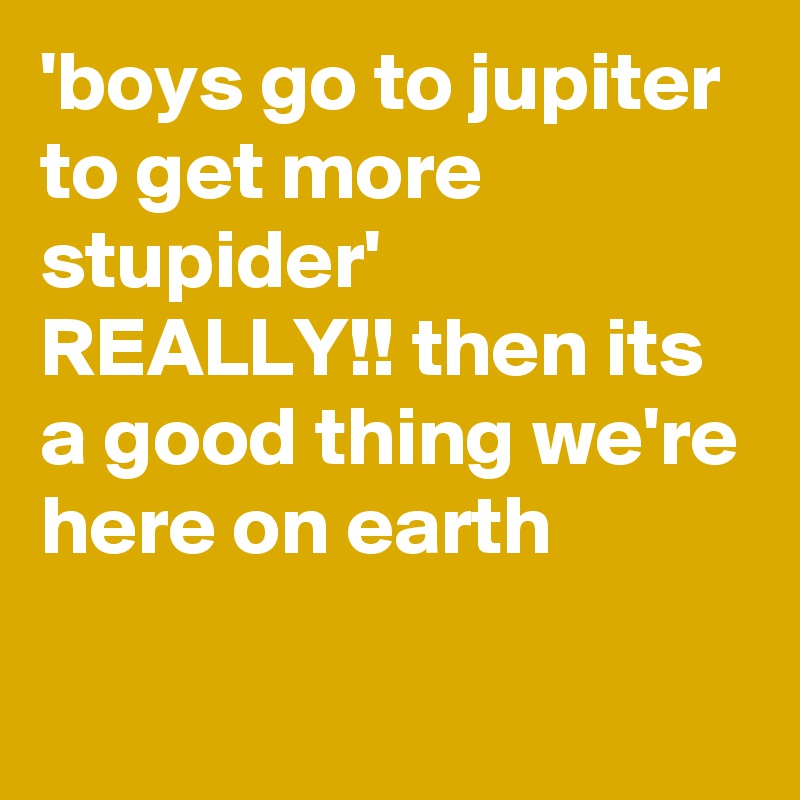 'boys go to jupiter to get more stupider'
REALLY!! then its a good thing we're here on earth
